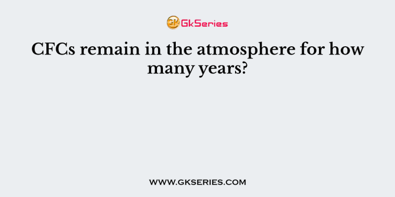CFCs remain in the atmosphere for how many years?