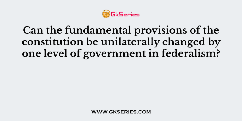 Can the fundamental provisions of the constitution be unilaterally changed by one level of government in federalism?