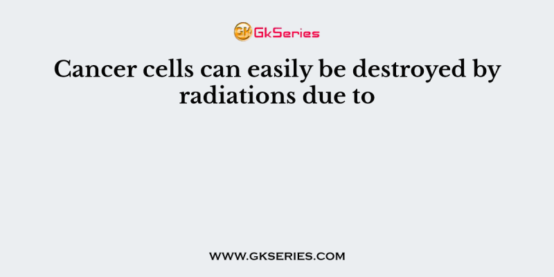 Cancer cells can easily be destroyed by radiations due to