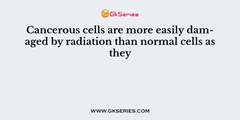 Cancerous cells are more easily damaged by radiation than normal cells as they