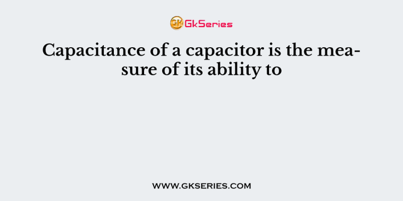 Capacitance of a capacitor is the measure of its ability to