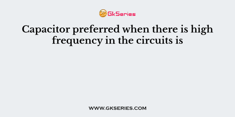 Capacitor preferred when there is high frequency in the circuits is