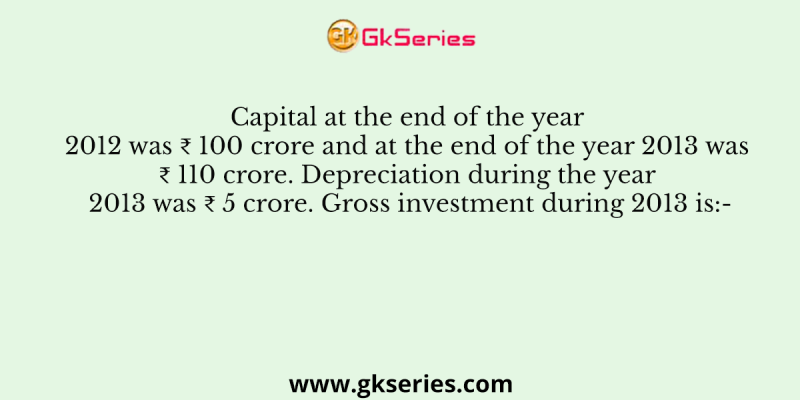 Capital at the end of the year 2012 was ₹ 100 crore and at the end of the year 2013 was ₹ 110 crore. Depreciation during the year 2013 was ₹ 5 crore. Gross investment during 2013 is:-