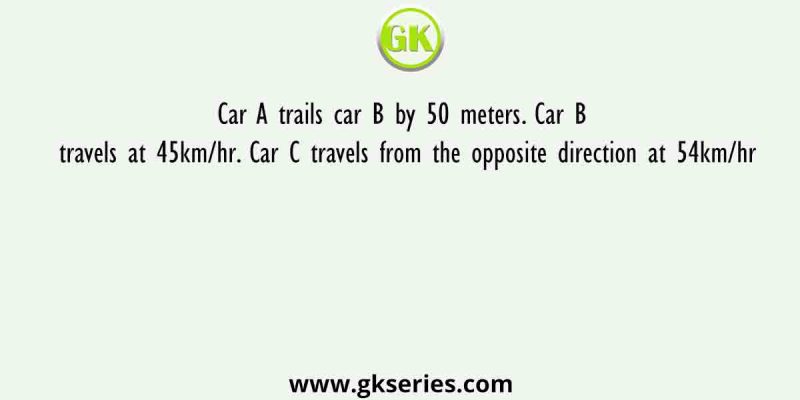 Car A trails car B by 50 meters. Car B travels at 45km/hr. Car C travels from the opposite direction at 54km/hr