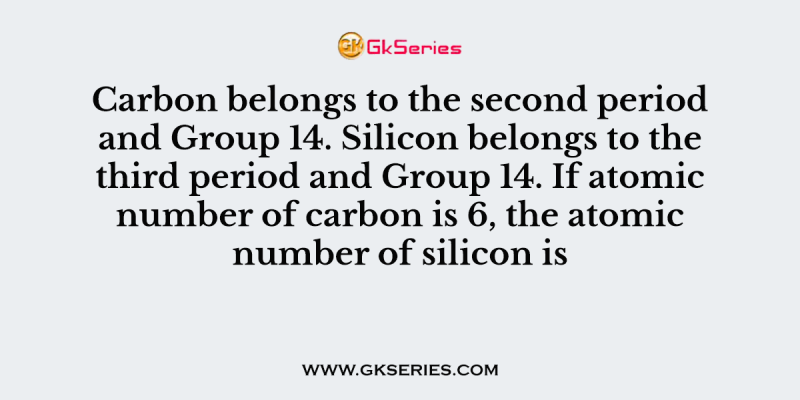 Carbon belongs to the second period and Group 14. Silicon belongs to the third period and Group 14. If atomic number of carbon is 6, the atomic number of silicon is