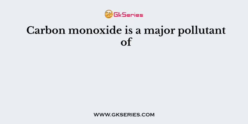 Carbon monoxide is a major pollutant of