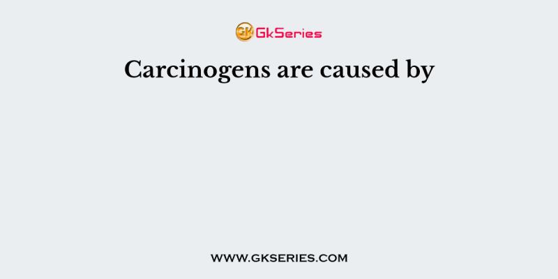 Carcinogens are caused by