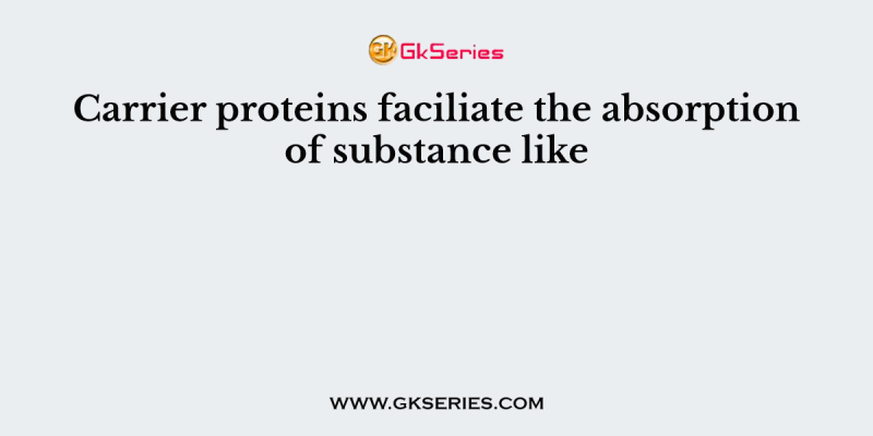 Carrier proteins faciliate the absorption of substance like