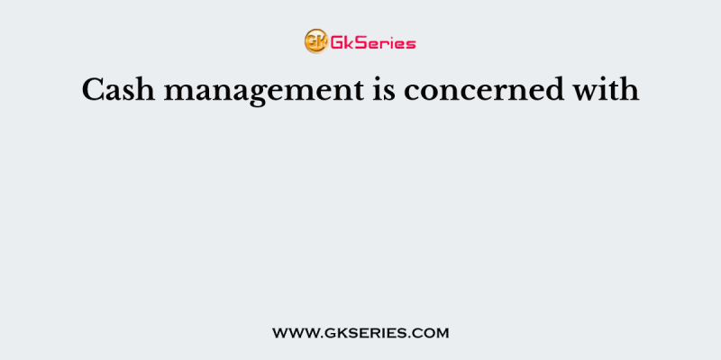 Cash management is concerned with