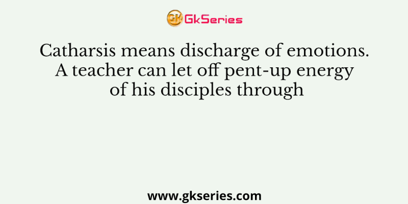 Catharsis means discharge of emotions. A teacher can let off pent-up energy of his disciples through
