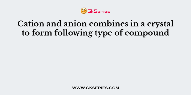 Cation and anion combines in a crystal to form following type of compound