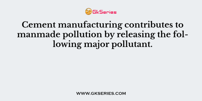 Cement manufacturing contributes to manmade pollution by releasing the following major pollutant.