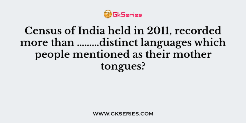 Census of India held in 2011, recorded more than ………distinct languages which people mentioned as their mother tongues?