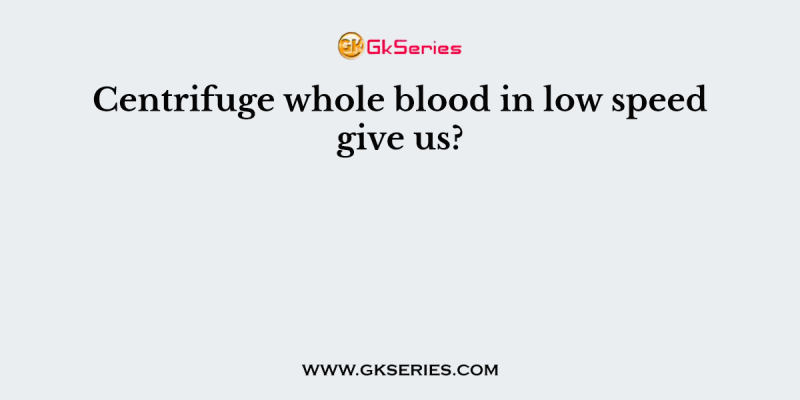 Centrifuge whole blood in low speed give us?