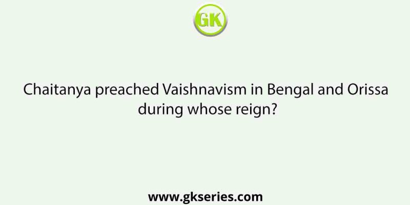 Chaitanya preached Vaishnavism in Bengal and Orissa during whose reign?