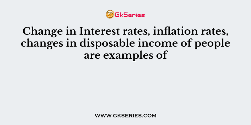 Change in Interest rates, inflation rates, changes in disposable income of people are examples of