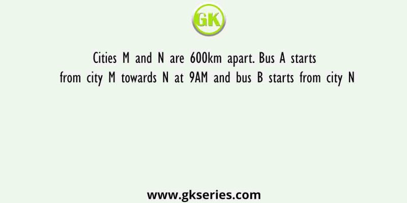 Cities M and N are 600km apart. Bus A starts from city M towards N at 9AM and bus B starts from city N