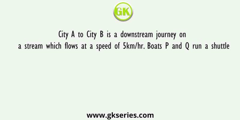 City A to City B is a downstream journey on a stream which flows at a speed of 5km/hr. Boats P and Q run a shuttle