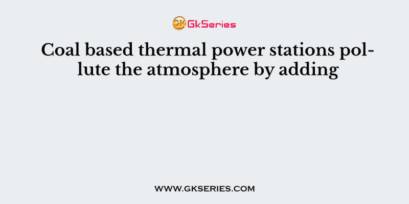 Coal based thermal power stations pollute the atmosphere by adding