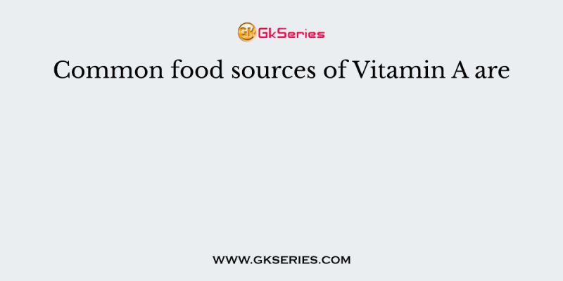 Common food sources of Vitamin A are