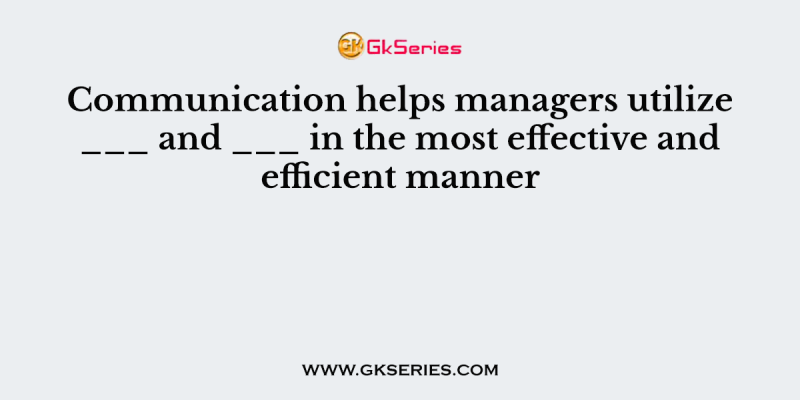 Communication helps managers utilize ___ and ___ in the most effective and efficient manner