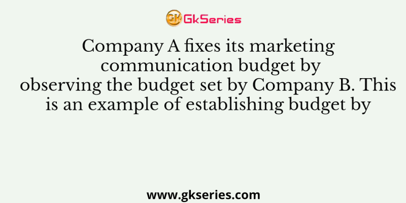 Company A fixes its marketing communication budget by observing the budget set by Company B. This is an example of establishing budget by
