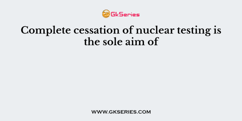 Complete cessation of nuclear testing is the sole aim of