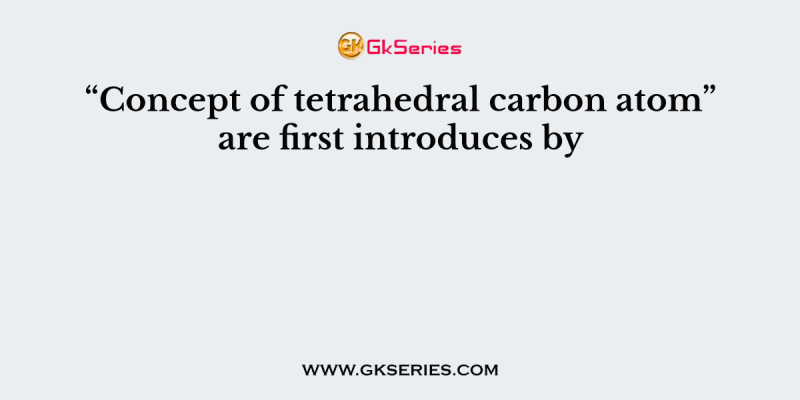 “Concept of tetrahedral carbon atom” are first introduces by