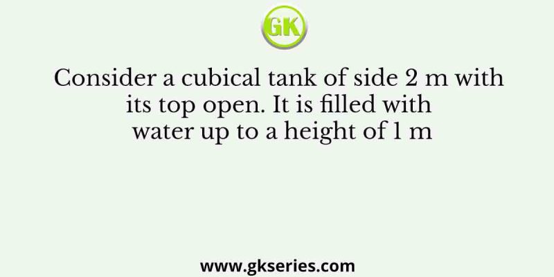 Consider a cubical tank of side 2 m with its top open. It is filled with water up to a height of 1 m