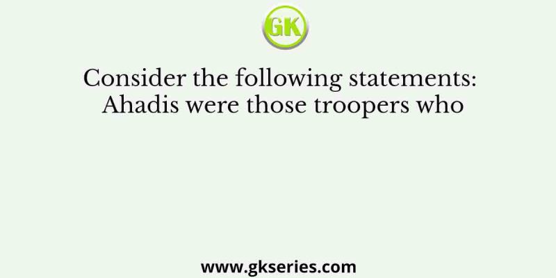 Consider the following statements: Ahadis were those troopers who