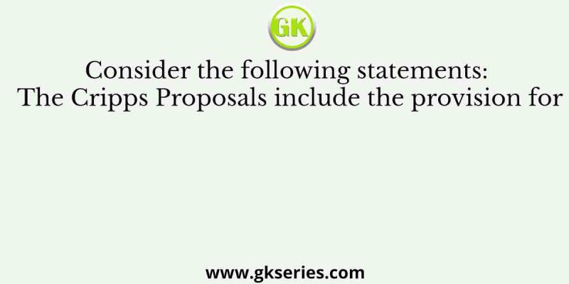 Consider the following statements: The Cripps Proposals include the provision for