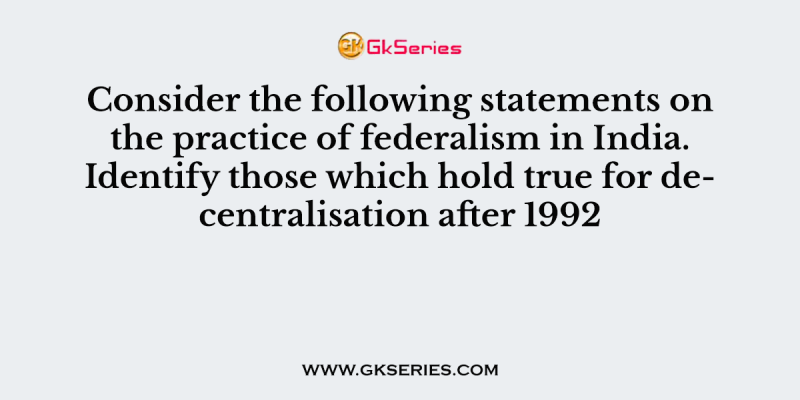 Consider the following statements on the practice of federalism in India. Identify those which hold true for decentralisation after 1992