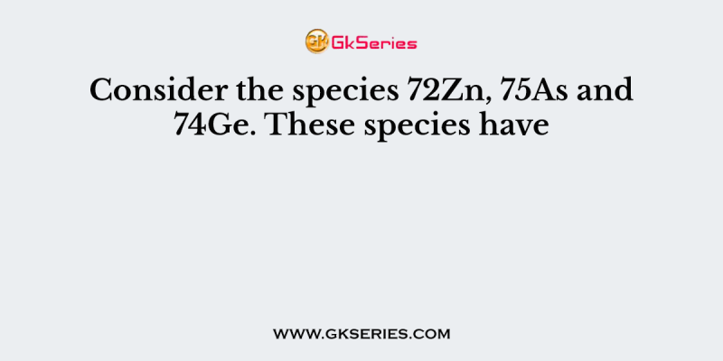 Consider the species 72Zn, 75As and 74Ge. These species have
