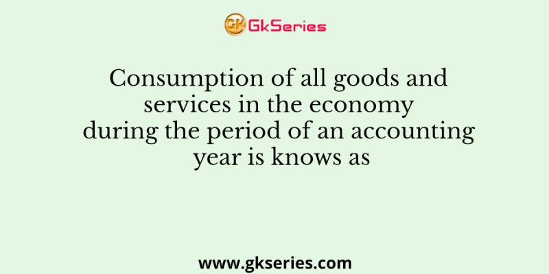 Consumption of all goods and services in the economy during the period of an accounting year is knows as