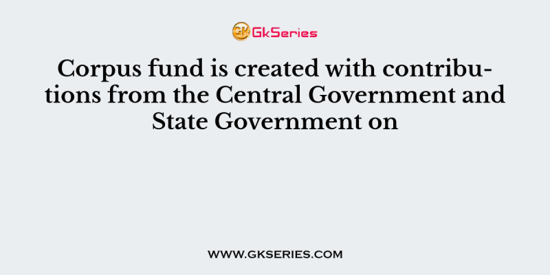 Corpus fund is created with contributions from the Central Government and State Government on