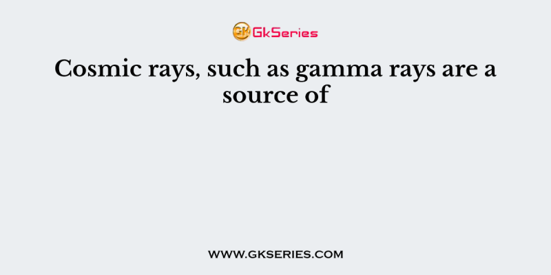Cosmic rays, such as gamma rays are a source of