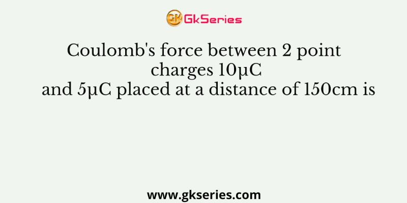 Coulomb’s force between 2 point charges 10µC and 5µC placed at a distance of 150cm is