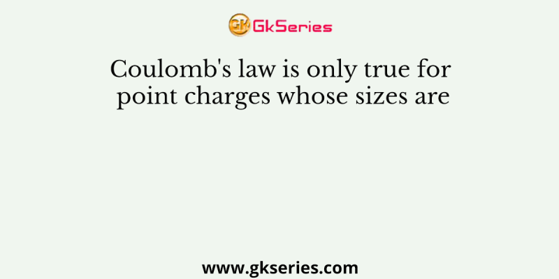 Coulomb’s law is only true for point charges whose sizes are