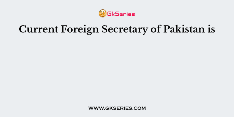 Current Foreign Secretary of Pakistan is