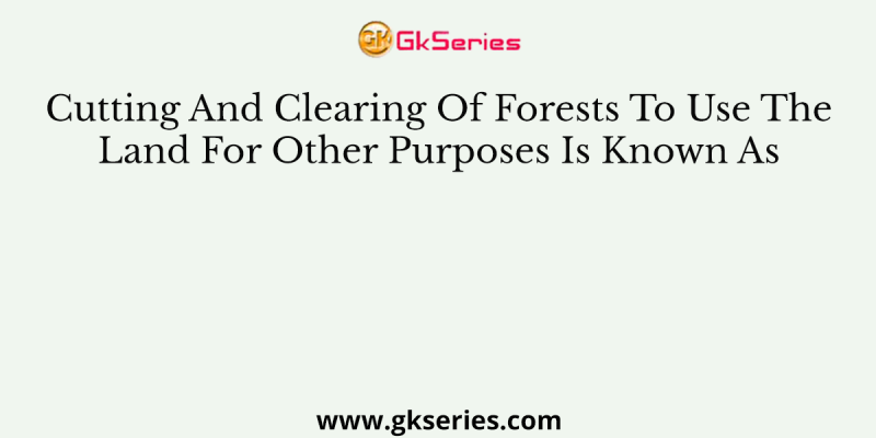 Cutting And Clearing Of Forests To Use The Land For Other Purposes Is Known As