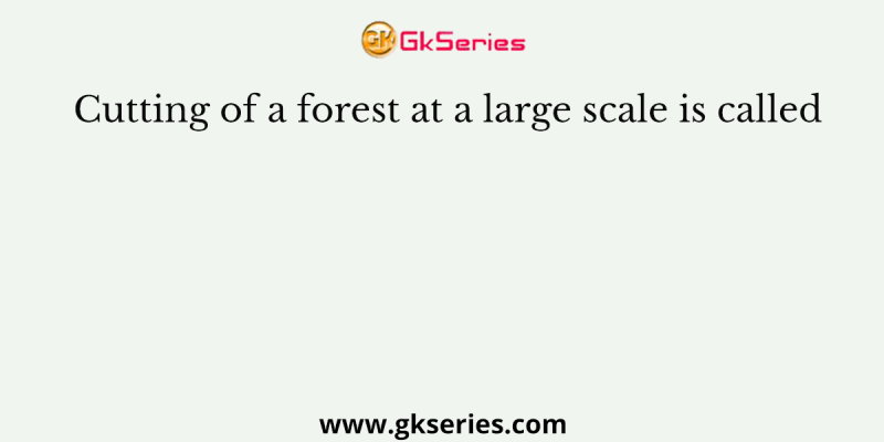 Cutting of a forest at a large scale is called