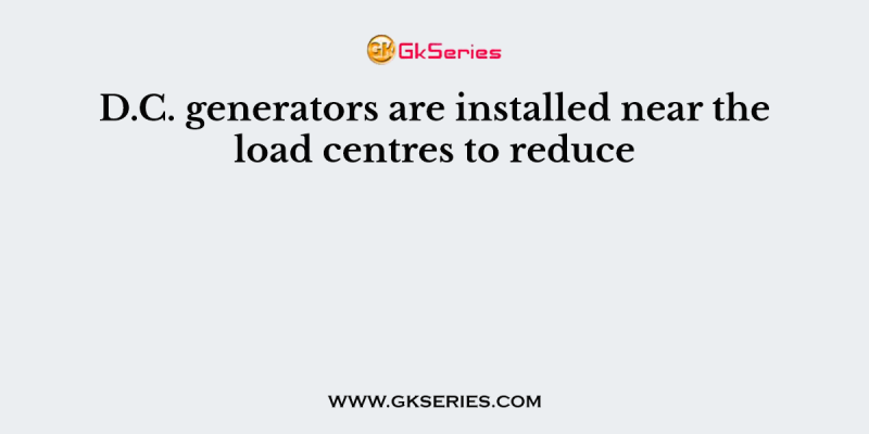 D.C. generators are installed near the load centres to reduce