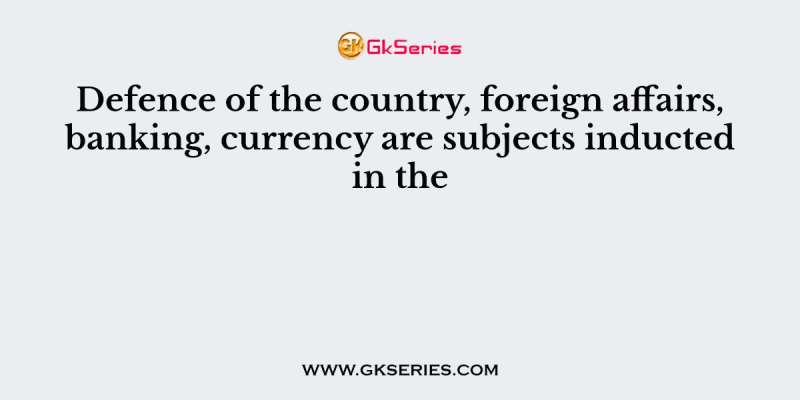 Defence of the country, foreign affairs, banking, currency are subjects inducted in the