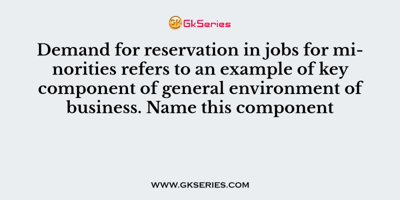 Demand for reservation in jobs for minorities refers to an example of key component of general environment of business. Name this component