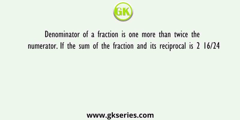 Denominator of a fraction is one more than twice the numerator. If the sum of the fraction and its reciprocal is 2 16/24
