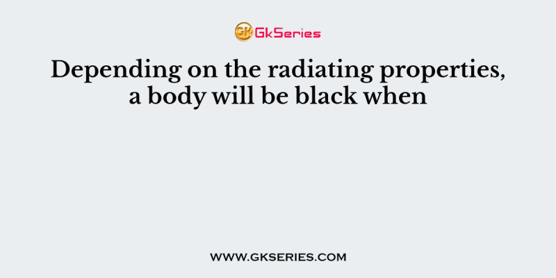 Depending on the radiating properties, a body will be black when