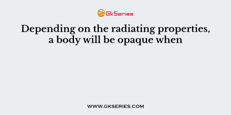 Depending on the radiating properties, a body will be opaque when