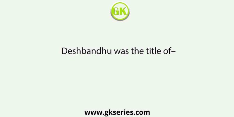 Deshbandhu was the title of–