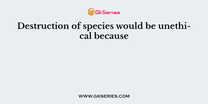 Destruction of species would be unethical because