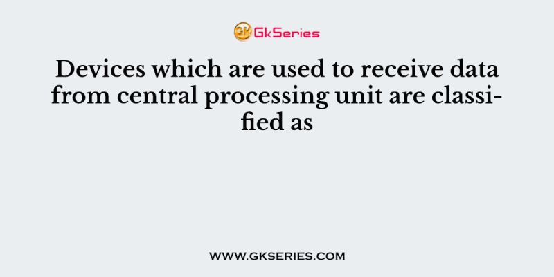 Devices which are used to receive data from central processing unit are classified as